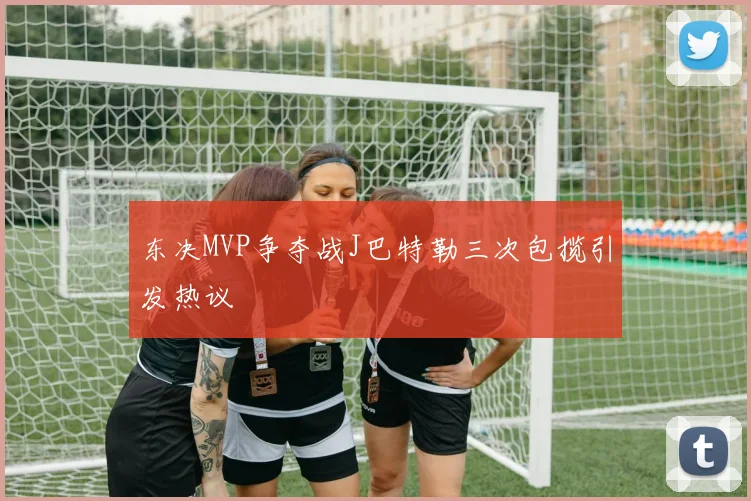 东决MVP争夺战J巴特勒三次包揽引发热议
