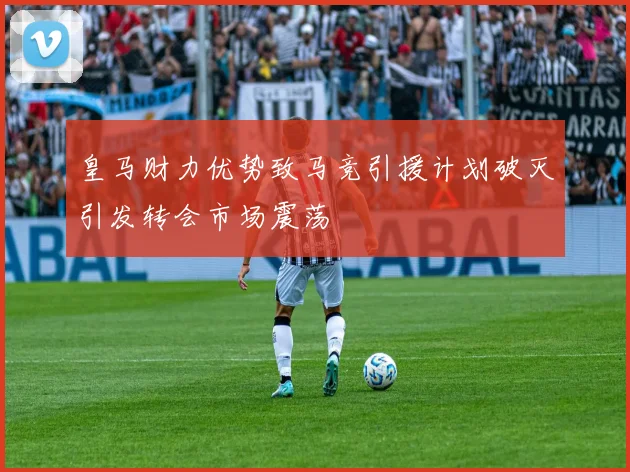 皇马财力优势致马竞引援计划破灭引发转会市场震荡