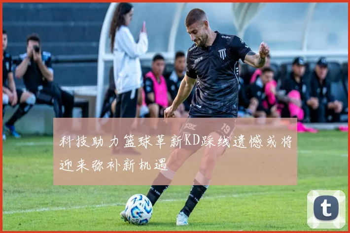 科技助力篮球革新KD踩线遗憾或将迎来弥补新机遇