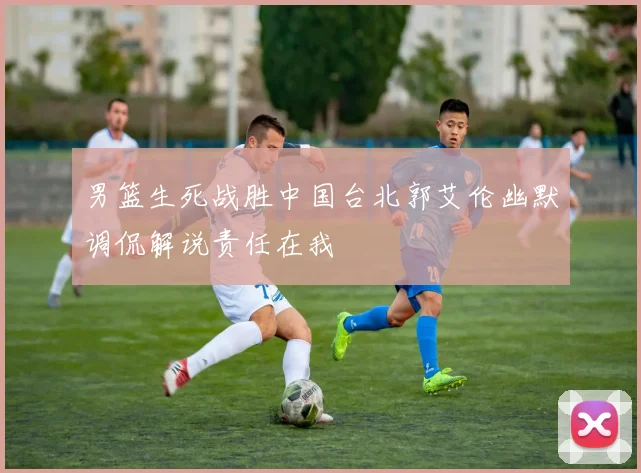 男篮生死战胜中国台北郭艾伦幽默调侃解说责任在我