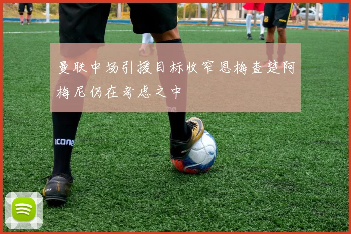 曼联中场引援目标收窄恩梅查楚阿梅尼仍在考虑之中