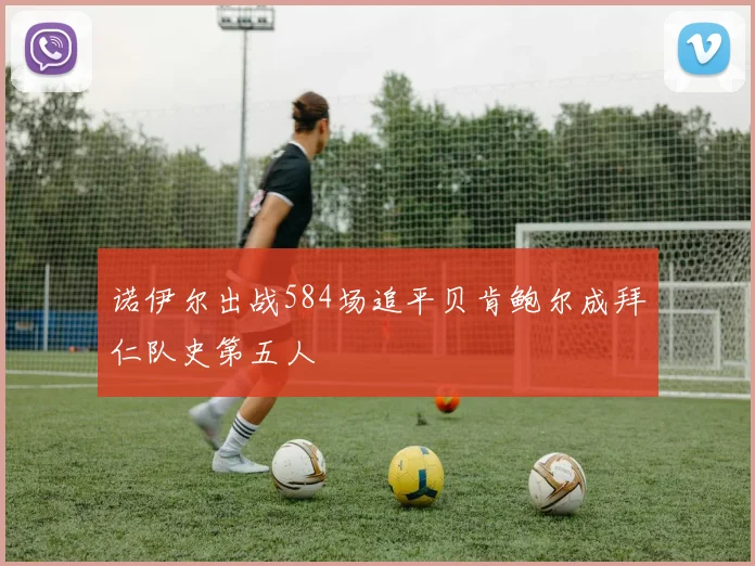 诺伊尔出战584场追平贝肯鲍尔成拜仁队史第五人