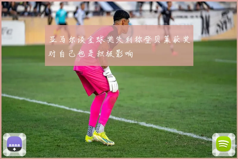 亚马尔谈金球奖失利称登贝莱获奖对自己也是积极影响