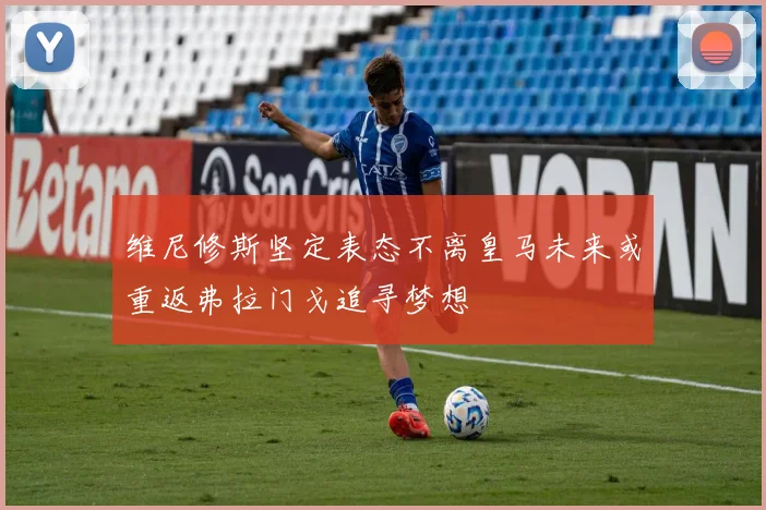 维尼修斯坚定表态不离皇马未来或重返弗拉门戈追寻梦想