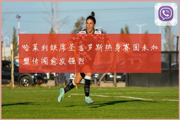 哈莱利缺席圣吉罗斯热身赛国米加盟传闻愈发强烈