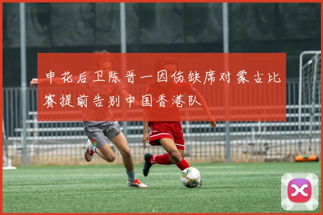 申花后卫陈晋一因伤缺席对蒙古比赛提前告别中国香港队