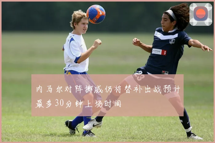 内马尔对阵挪威仍将替补出战预计最多30分钟上场时间