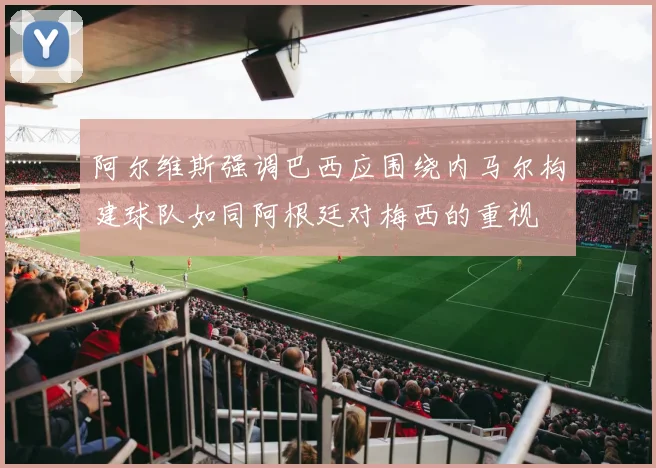 阿尔维斯强调巴西应围绕内马尔构建球队如同阿根廷对梅西的重视