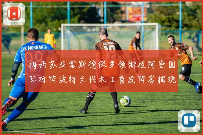 梅西苏亚雷斯德保罗领衔迈阿密国际对阵波特兰伐木工首发阵容揭晓