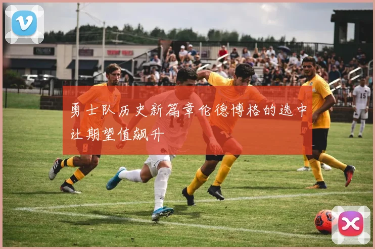 勇士队历史新篇章伦德博格的选中让期望值飙升
