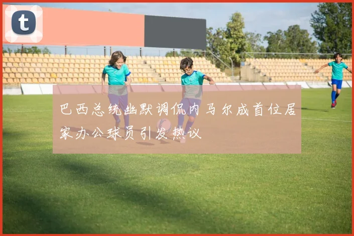 巴西总统幽默调侃内马尔成首位居家办公球员引发热议