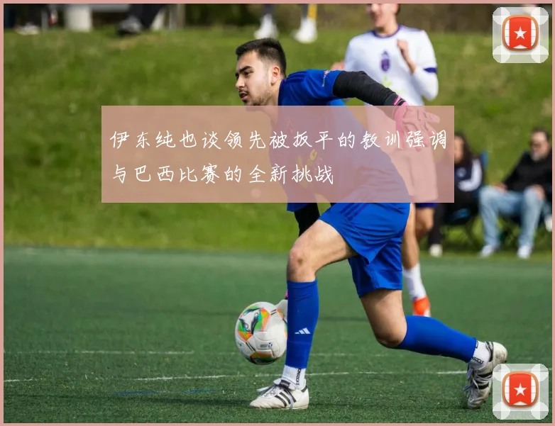伊东纯也谈领先被扳平的教训强调与巴西比赛的全新挑战