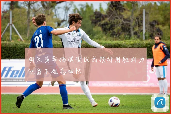 明天黄希扬退役仪式期待用胜利为他留下难忘回忆