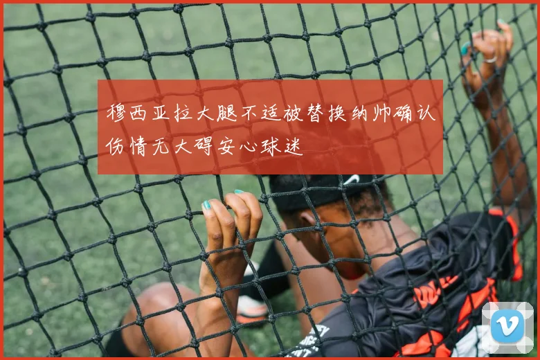 穆西亚拉大腿不适被替换纳帅确认伤情无大碍安心球迷