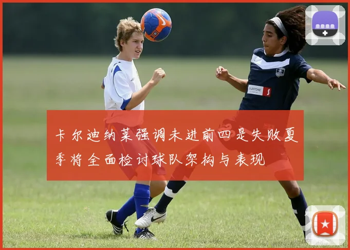 卡尔迪纳莱强调未进前四是失败夏季将全面检讨球队架构与表现