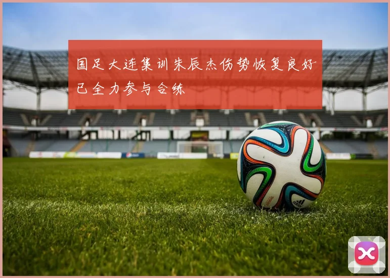 国足大连集训朱辰杰伤势恢复良好已全力参与合练