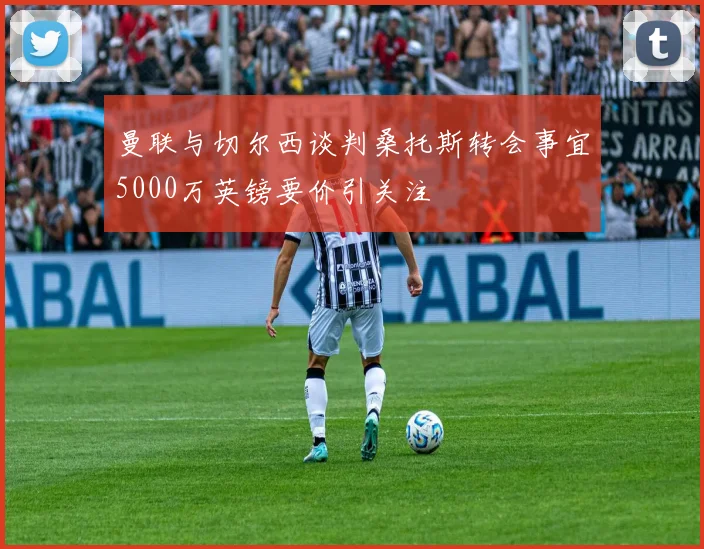 曼联与切尔西谈判桑托斯转会事宜5000万英镑要价引关注