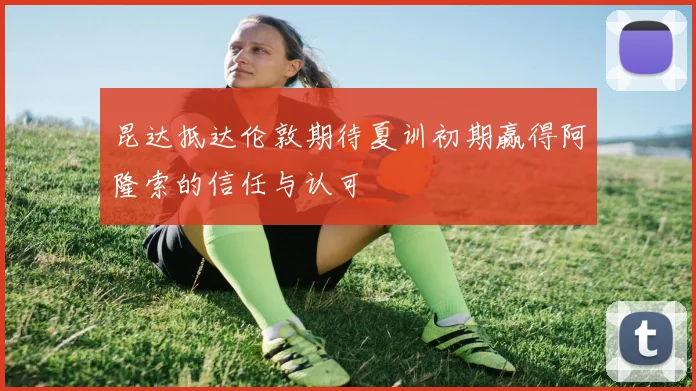 昆达抵达伦敦期待夏训初期赢得阿隆索的信任与认可