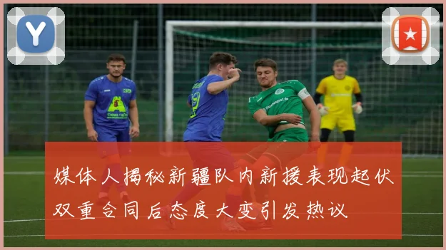 媒体人揭秘新疆队内新援表现起伏双重合同后态度大变引发热议