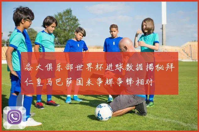 各大俱乐部世界杯进球数据揭秘拜仁皇马巴萨国米争辉争锋相对