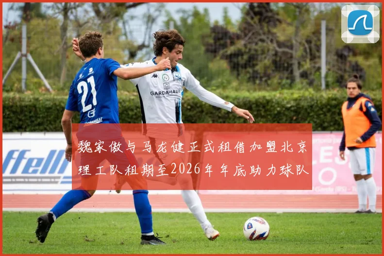 魏家傲与马龙健正式租借加盟北京理工队租期至2026年年底助力球队发展